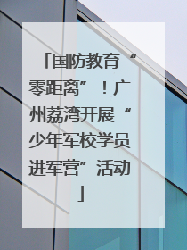 国防教育“零距离”！广州荔湾开展“少年军校学员进军营”活动