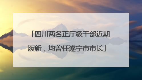 四川两名正厅级干部近期履新，均曾任遂宁市市长