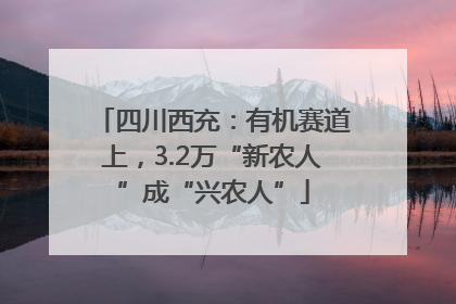 四川西充：有机赛道上，3.2万“新农人”成“兴农人”