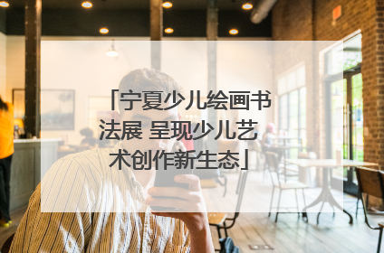 宁夏少儿绘画书法展 呈现少儿艺术创作新生态
