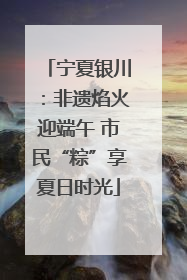 宁夏银川：非遗焰火迎端午 市民“粽”享夏日时光