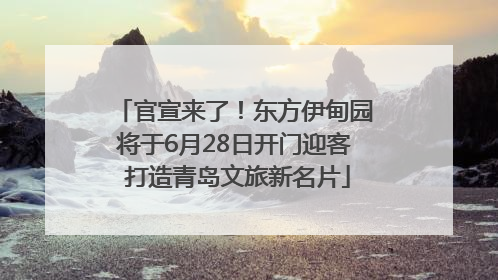 官宣来了！东方伊甸园将于6月28日开门迎客 打造青岛文旅新名片