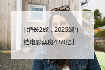 增长2成，2025端午档电影票房4.59亿