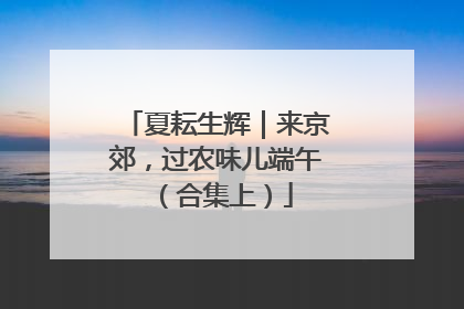 夏耘生辉｜来京郊，过农味儿端午（合集上）