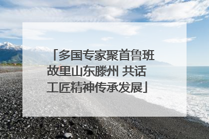 多国专家聚首鲁班故里山东滕州 共话工匠精神传承发展