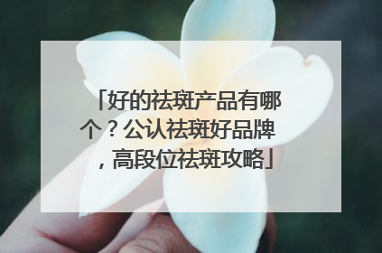 好的祛斑产品有哪个？公认祛斑好品牌，高段位祛斑攻略