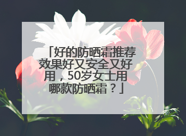 好的防晒霜推荐效果好又安全又好用，50岁女士用哪款防晒霜？