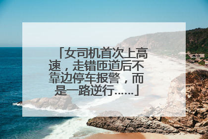 女司机首次上高速，走错匝道后不靠边停车报警，而是一路逆行……