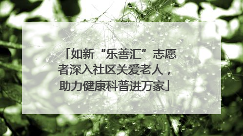 如新“乐善汇”志愿者深入社区关爱老人，助力健康科普进万家