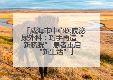 威海市中心医院泌尿外科：巧手再造“新膀胱” 患者重启“新生活”