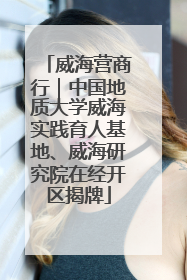 威海营商行｜中国地质大学威海实践育人基地、威海研究院在经开区揭牌