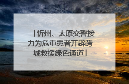 忻州、太原交警接力为危重患者开辟跨城救援绿色通道
