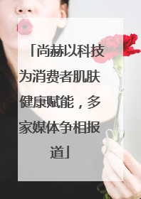 尚赫以科技为消费者肌肤健康赋能，多家媒体争相报道