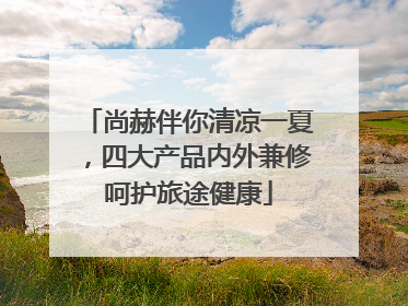 尚赫伴你清凉一夏，四大产品内外兼修呵护旅途健康