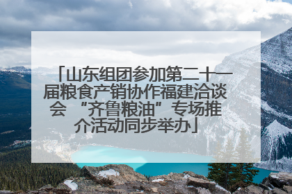 山东组团参加第二十一届粮食产销协作福建洽谈会 “齐鲁粮油”专场推介活动同步举办