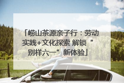 崂山茶源亲子行：劳动实践+文化探索 解锁“别样六一”新体验