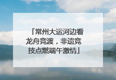 常州大运河边看龙舟竞渡，非遗竞技点燃端午激情