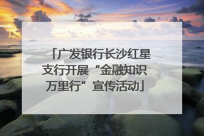 广发银行长沙红星支行开展“金融知识万里行”宣传活动
