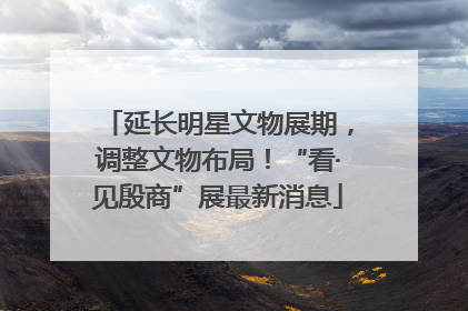 延长明星文物展期，调整文物布局！“看·见殷商”展最新消息