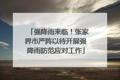 强降雨来临！张家界市严阵以待开展强降雨防范应对工作