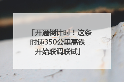 开通倒计时！这条时速350公里高铁开始联调联试