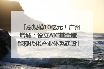 总规模10亿元！广州增城：设立AIC基金赋能现代化产业体系建设