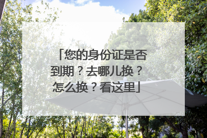 您的身份证是否到期？去哪儿换？怎么换？看这里