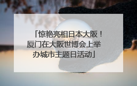 惊艳亮相日本大阪！厦门在大阪世博会上举办城市主题日活动