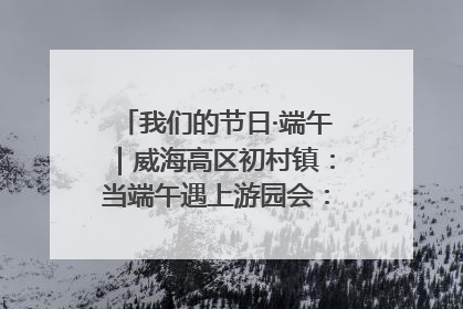 我们的节日·端午｜威海高区初村镇：当端午遇上游园会：来一场“粽”享欢乐的趣味冒险！