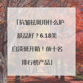 抗皱祛斑用什么护肤品好？6.18美白淡斑开箱！前十名排行榜产品