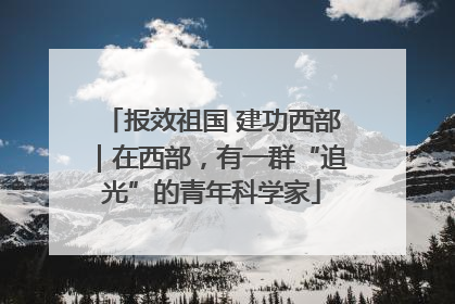 报效祖国 建功西部｜在西部，有一群“追光”的青年科学家