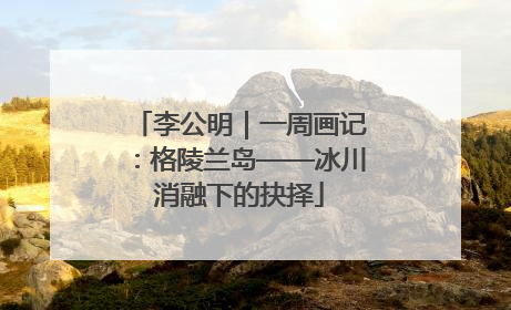 李公明｜一周画记：格陵兰岛——冰川消融下的抉择