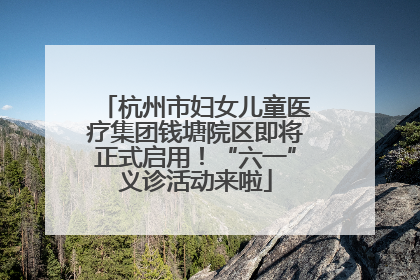 杭州市妇女儿童医疗集团钱塘院区即将正式启用！“六一”义诊活动来啦