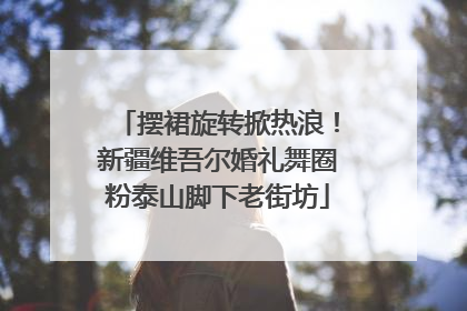摆裙旋转掀热浪！新疆维吾尔婚礼舞圈粉泰山脚下老街坊
