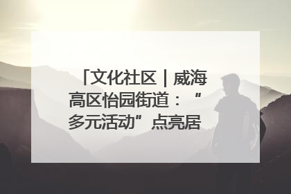 文化社区｜威海高区怡园街道：“多元活动”点亮居民“多彩生活”