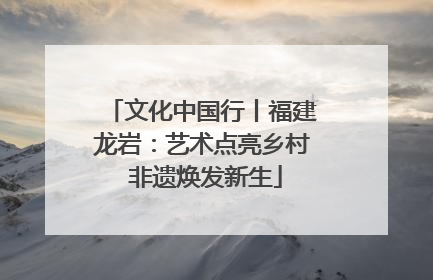 文化中国行丨福建龙岩：艺术点亮乡村 非遗焕发新生