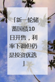 新一轮储蓄国债10日开售，利率下调但仍是投资优选