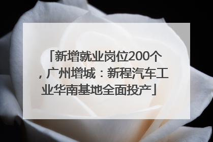 新增就业岗位200个，广州增城：新程汽车工业华南基地全面投产