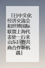 日中文化经济交流会和世博国际联盟上海代表处一行来山东巨野共商合作新机遇