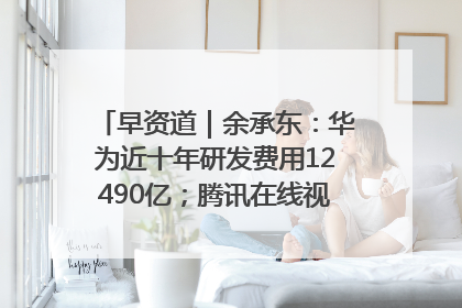 早资道｜余承东：华为近十年研发费用12490亿；腾讯在线视频重大组织调整