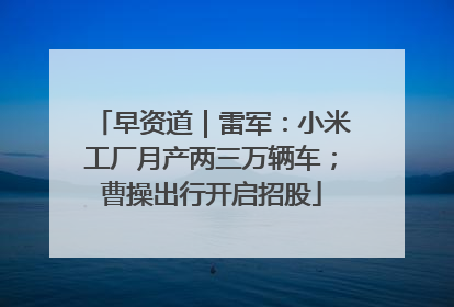 早资道｜雷军：小米工厂月产两三万辆车；曹操出行开启招股