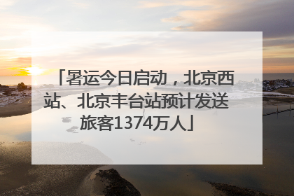 暑运今日启动，北京西站、北京丰台站预计发送旅客1374万人