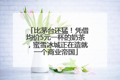 比茅台还猛！凭借均价5元一杯的奶茶，蜜雪冰城正在造就一个商业帝国