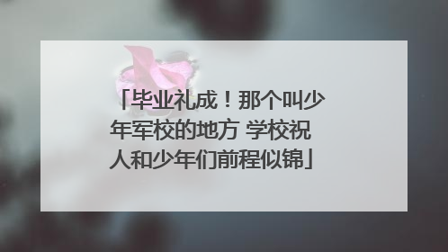 毕业礼成！那个叫少年军校的地方 学校祝人和少年们前程似锦