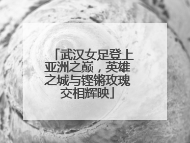 武汉女足登上亚洲之巅，英雄之城与铿锵玫瑰交相辉映