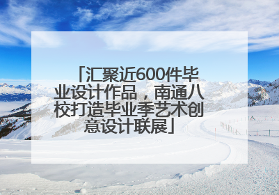 汇聚近600件毕业设计作品，南通八校打造毕业季艺术创意设计联展