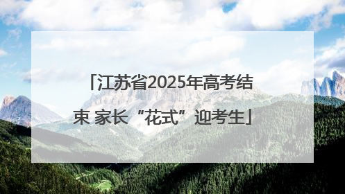 江苏省2025年高考结束 家长“花式”迎考生