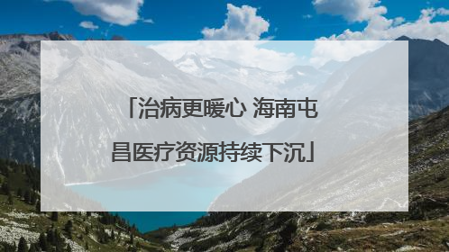 治病更暖心 海南屯昌医疗资源持续下沉