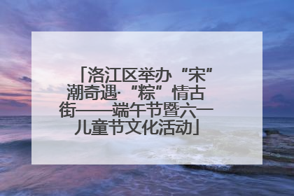 洛江区举办“宋”潮奇遇·“粽”情古街——端午节暨六一儿童节文化活动