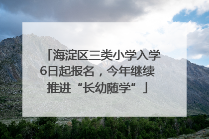 海淀区三类小学入学6日起报名，今年继续推进“长幼随学”